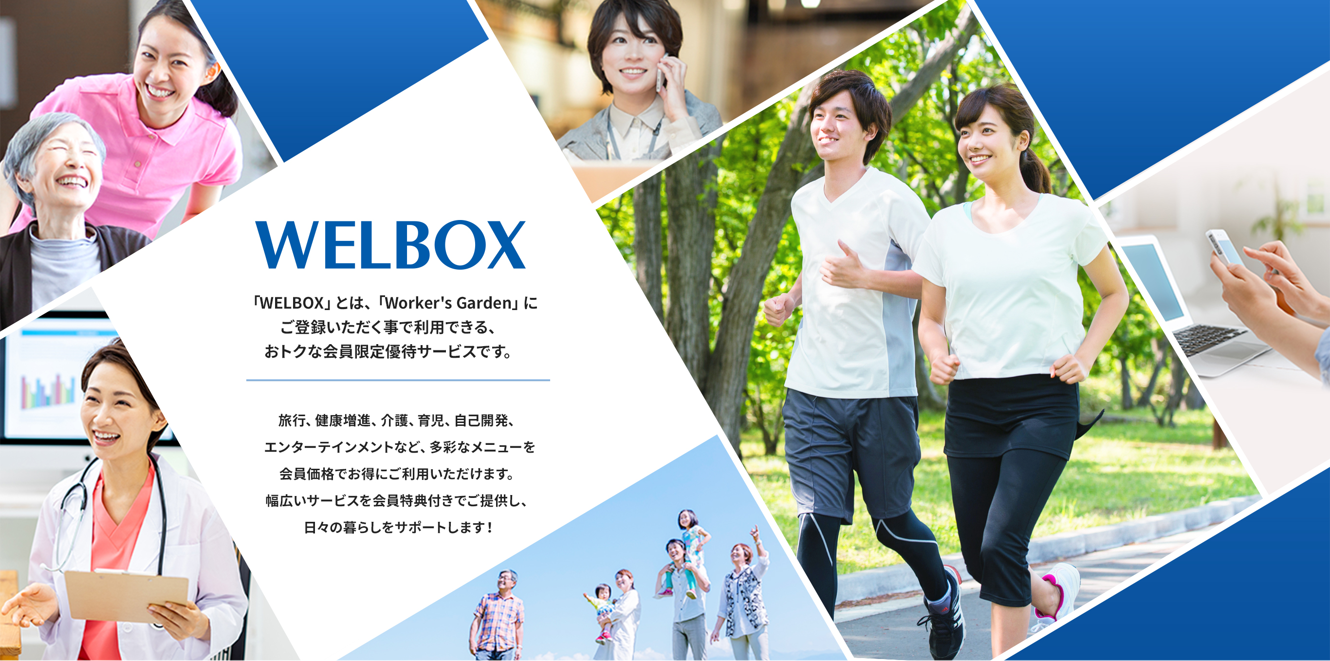 WELBOX 「WELBOX」とは、「Worker's Garden」にご登録いただく事で利用できる、おトクな会員限定優待サービスです。旅行、健康増進、介護、育児、自己開発、エンターテインメントなど、多彩なメニューを会員価格でお得にご利用いただけます。幅広いサービスを会員特典付きでご提供し、日々の暮らしをサポートします！